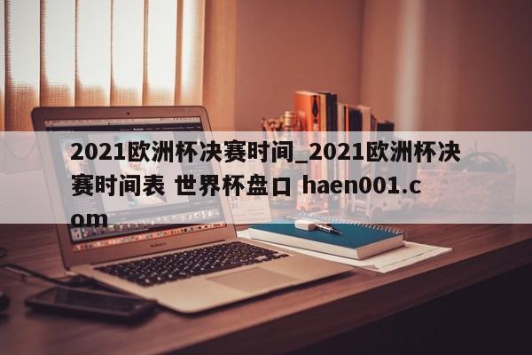 2021欧洲杯决赛时间_2021欧洲杯决赛时间表 世界杯盘口 haen001.com