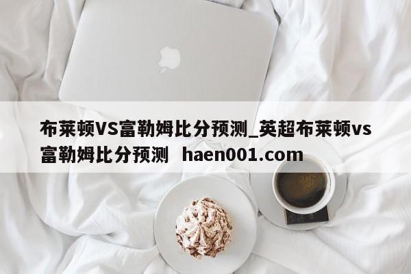 布莱顿VS富勒姆比分预测_英超布莱顿vs富勒姆比分预测 haen001.com