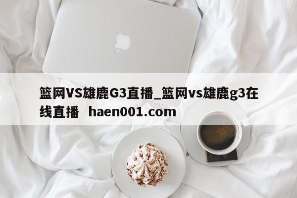 篮网VS雄鹿G3直播_篮网vs雄鹿g3在线直播  haen001.com