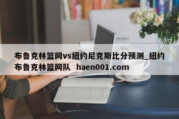 布鲁克林篮网vs纽约尼克斯比分预测_纽约布鲁克林篮网队 haen001.com