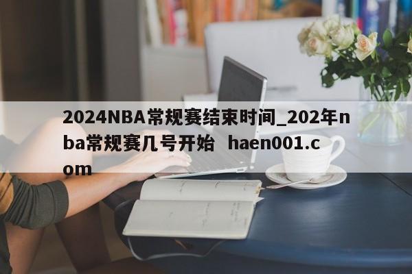 2024NBA常规赛结束时间_202年nba常规赛几号开始 haen001.com