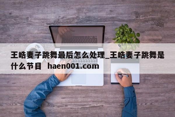 王皓妻子跳舞最后怎么处理_王皓妻子跳舞是什么节目 haen001.com