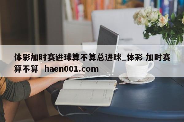 体彩加时赛进球算不算总进球_体彩 加时赛算不算 haen001.com