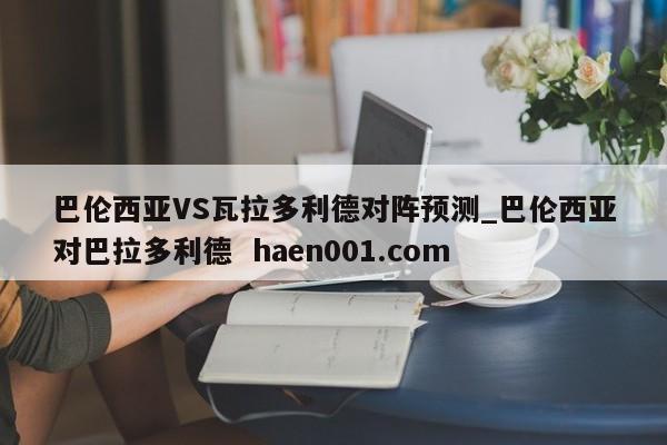 巴伦西亚VS瓦拉多利德对阵预测_巴伦西亚对巴拉多利德 haen001.com