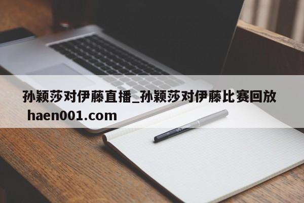 孙颖莎对伊藤直播_孙颖莎对伊藤比赛回放 haen001.com