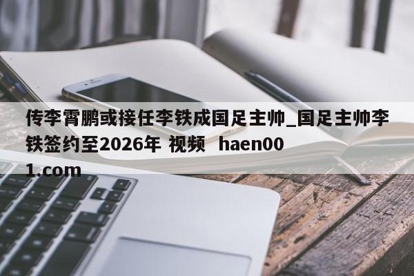 传李霄鹏或接任李铁成国足主帅_国足主帅李铁签约至2026年 视频 haen001.com