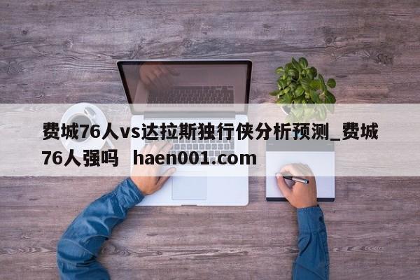 费城76人vs达拉斯独行侠分析预测_费城76人强吗 haen001.com