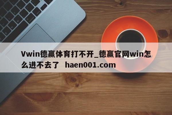 Vwin德赢体育打不开_德赢官网win怎么进不去了  haen001.com
