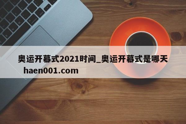 奥运开幕式2021时间_奥运开幕式是哪天 haen001.com