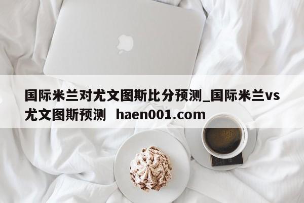 国际米兰对尤文图斯比分预测_国际米兰vs尤文图斯预测  haen001.com