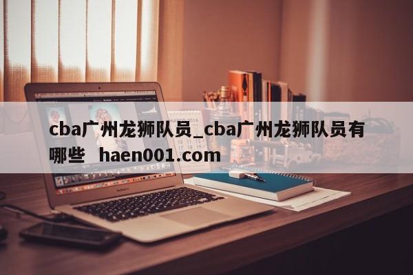 cba广州龙狮队员_cba广州龙狮队员有哪些 haen001.com