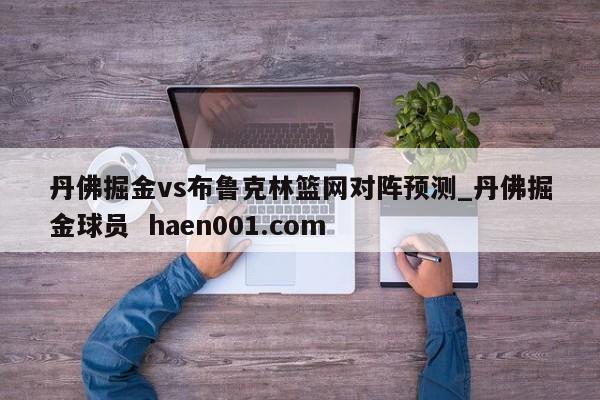 丹佛掘金vs布鲁克林篮网对阵预测_丹佛掘金球员 haen001.com