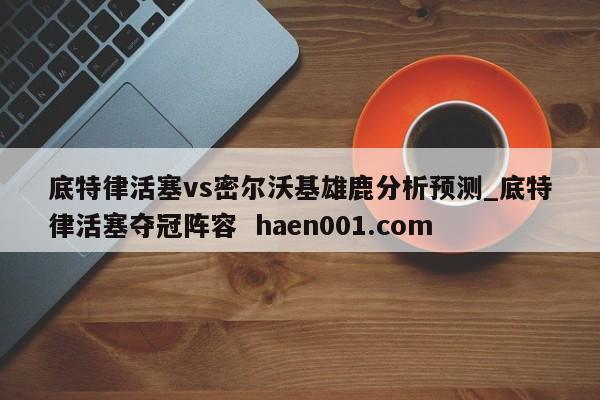 底特律活塞vs密尔沃基雄鹿分析预测_底特律活塞夺冠阵容  haen001.com
