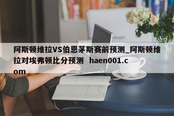 阿斯顿维拉VS伯恩茅斯赛前预测_阿斯顿维拉对埃弗顿比分预测  haen001.com