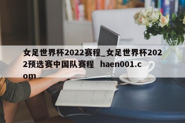 女足世界杯2022赛程_女足世界杯2022预选赛中国队赛程 haen001.com