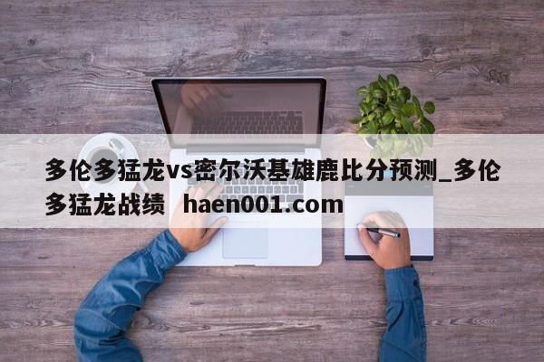 多伦多猛龙vs密尔沃基雄鹿比分预测_多伦多猛龙战绩 haen001.com