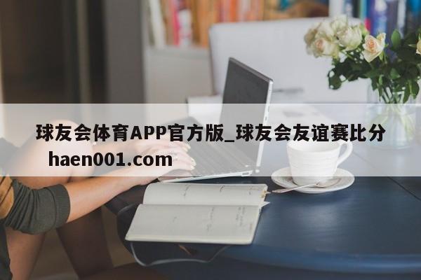 球友会体育APP官方版_球友会友谊赛比分 haen001.com