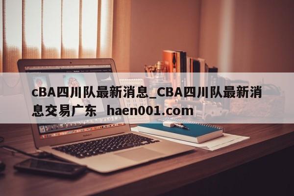 cBA四川队最新消息_CBA四川队最新消息交易广东 haen001.com