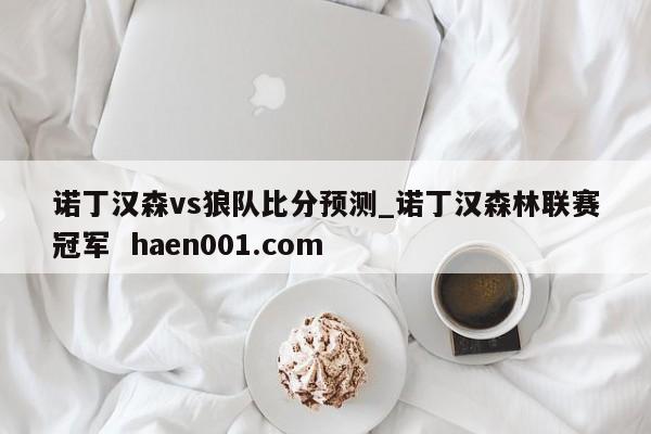 诺丁汉森vs狼队比分预测_诺丁汉森林联赛冠军 haen001.com