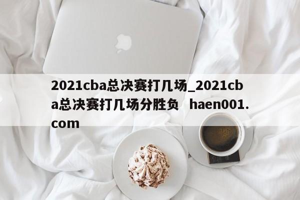 2021cba总决赛打几场_2021cba总决赛打几场分胜负 haen001.com