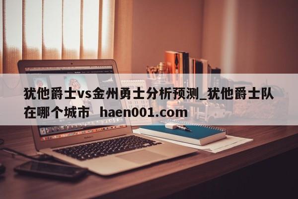 犹他爵士vs金州勇士分析预测_犹他爵士队在哪个城市  haen001.com