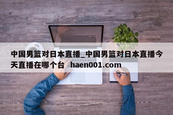 中国男篮对日本直播_中国男篮对日本直播今天直播在哪个台 haen001.com