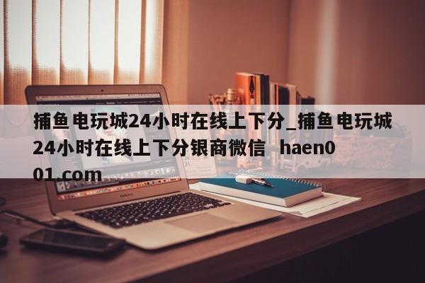 捕鱼电玩城24小时在线上下分_捕鱼电玩城24小时在线上下分银商微信 haen001.com