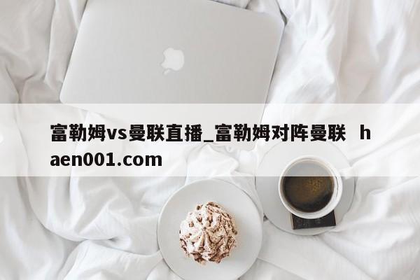 富勒姆vs曼联直播_富勒姆对阵曼联 haen001.com
