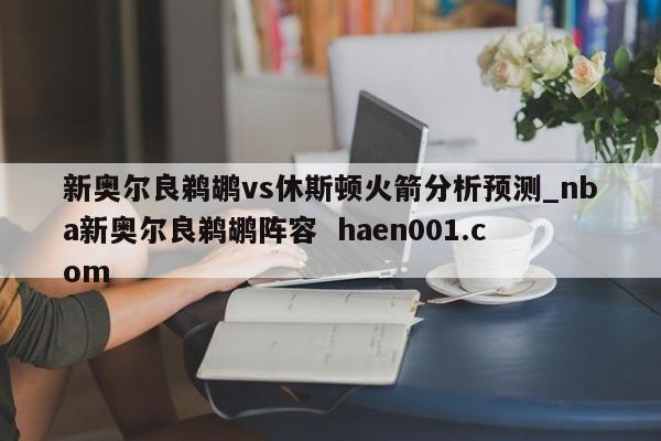 新奥尔良鹈鹕vs休斯顿火箭分析预测_nba新奥尔良鹈鹕阵容 haen001.com