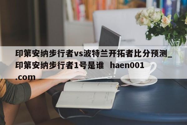印第安纳步行者vs波特兰开拓者比分预测_印第安纳步行者1号是谁 haen001.com