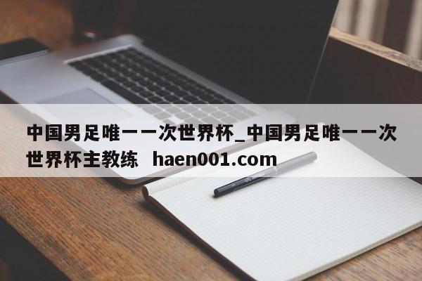 中国男足唯一一次世界杯_中国男足唯一一次世界杯主教练 haen001.com