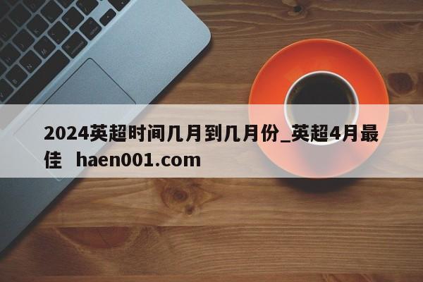 2024英超时间几月到几月份_英超4月最佳  haen001.com