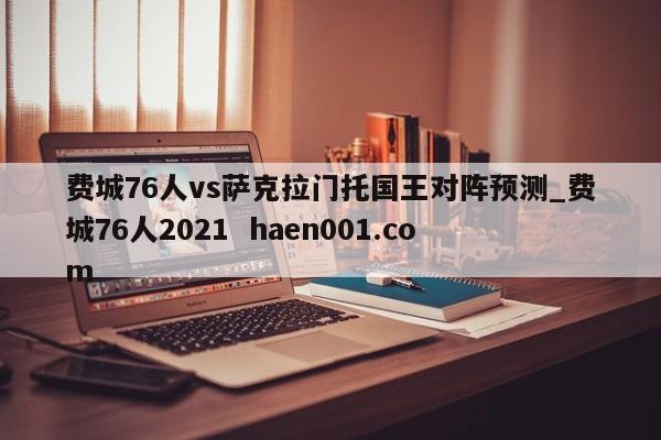 费城76人vs萨克拉门托国王对阵预测_费城76人2021 haen001.com