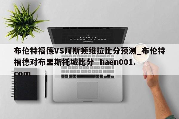 布伦特福德VS阿斯顿维拉比分预测_布伦特福德对布里斯托城比分  haen001.com