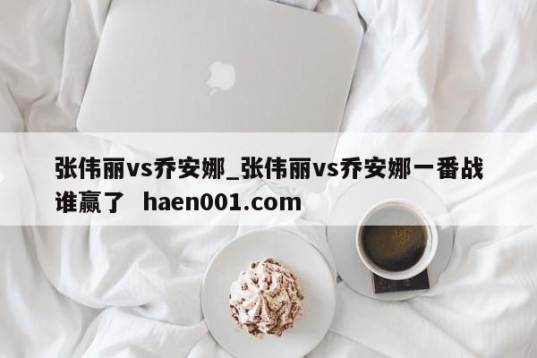 张伟丽vs乔安娜_张伟丽vs乔安娜一番战谁赢了 haen001.com