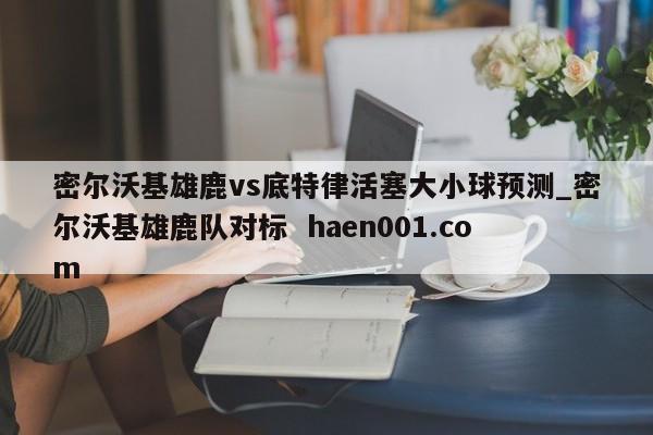 密尔沃基雄鹿vs底特律活塞大小球预测_密尔沃基雄鹿队对标 haen001.com