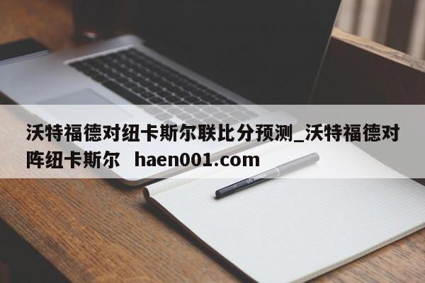 沃特福德对纽卡斯尔联比分预测_沃特福德对阵纽卡斯尔  haen001.com