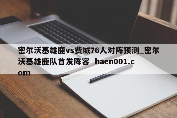 密尔沃基雄鹿vs费城76人对阵预测_密尔沃基雄鹿队首发阵容 haen001.com