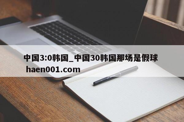 中国3:0韩国_中国30韩国那场是假球 haen001.com