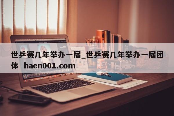 世乒赛几年举办一届_世乒赛几年举办一届团体 haen001.com
