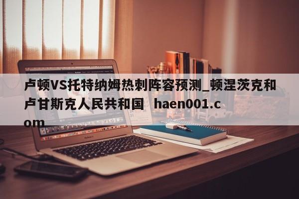 卢顿VS托特纳姆热刺阵容预测_顿涅茨克和卢甘斯克人民共和国 haen001.com