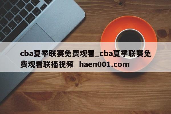 cba夏季联赛免费观看_cba夏季联赛免费观看联播视频  haen001.com