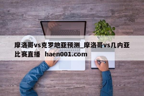摩洛哥vs克罗地亚预测_摩洛哥vs几内亚比赛直播 haen001.com