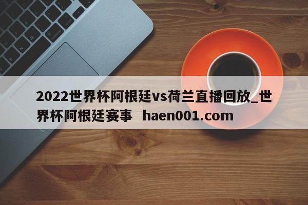 2022世界杯阿根廷vs荷兰直播回放_世界杯阿根廷赛事 haen001.com