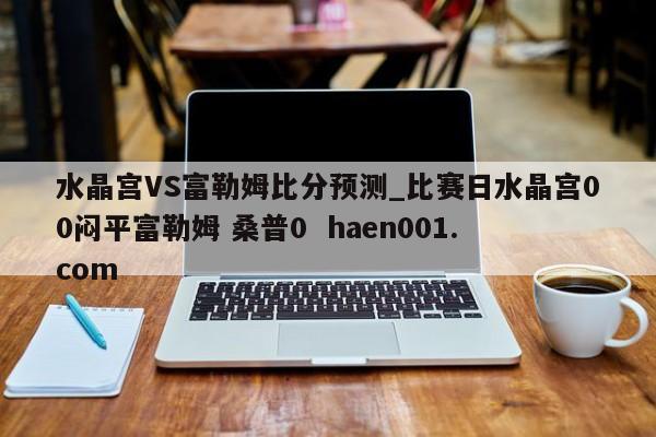 水晶宫VS富勒姆比分预测_比赛日水晶宫00闷平富勒姆 桑普0 haen001.com