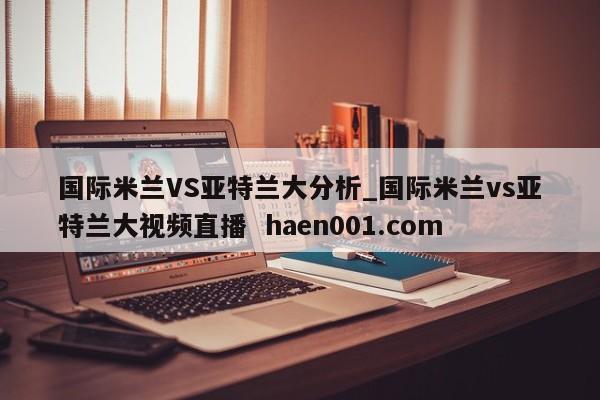 国际米兰VS亚特兰大分析_国际米兰vs亚特兰大视频直播  haen001.com