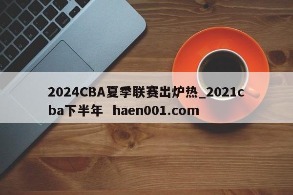 2024CBA夏季联赛出炉热_2021cba下半年 haen001.com