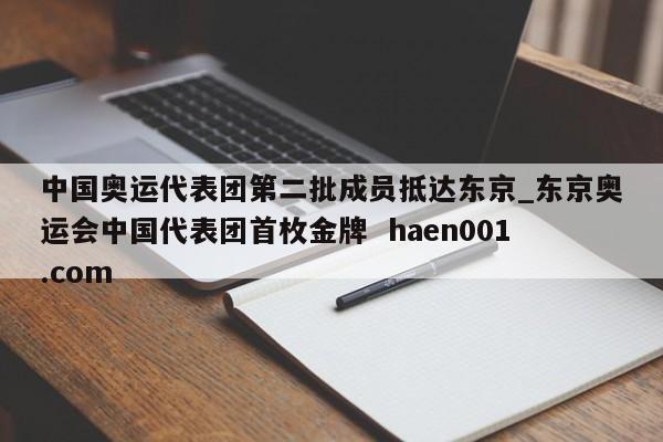 中国奥运代表团第二批成员抵达东京_东京奥运会中国代表团首枚金牌 haen001.com