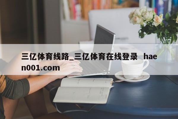 三亿体育线路_三亿体育在线登录 haen001.com