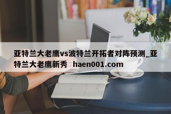 亚特兰大老鹰vs波特兰开拓者对阵预测_亚特兰大老鹰新秀  haen001.com